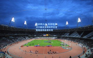 竞彩网入口_有勇有谋！U23国足主帅如李云龙般锻造铁血青年军