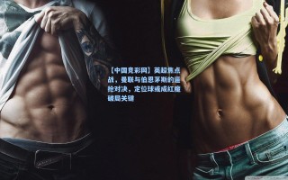 【中国竞彩网】英超焦点战，曼联与伯恩茅斯的逼抢对决，定位球或成红魔破局关键