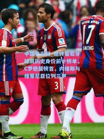 中国竞彩网_德转葡萄牙球员历史身价前十榜单，C罗稳居榜首，内维斯与维蒂尼亚位列三甲
