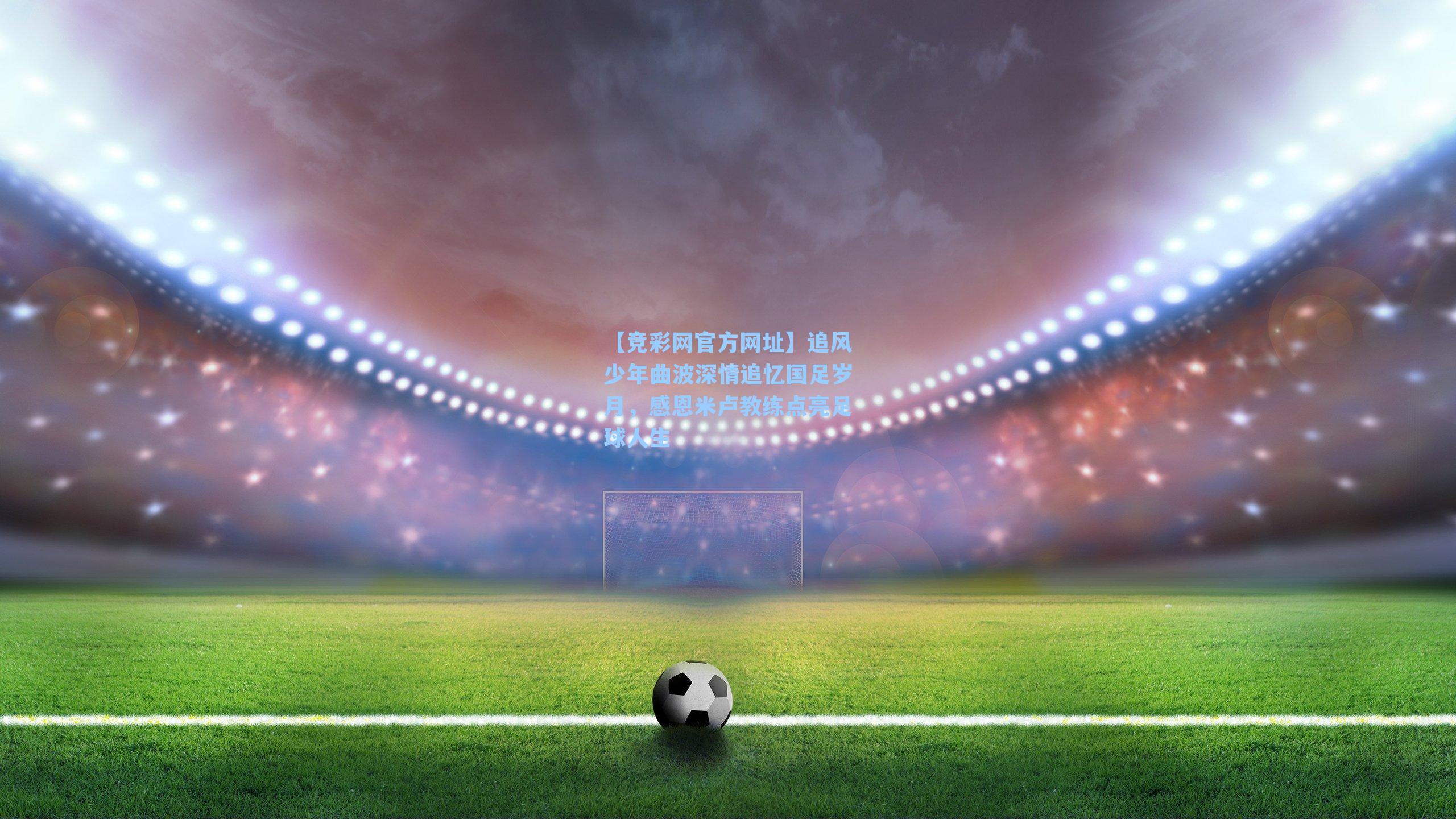 【竞彩网官方网址】追风少年曲波深情追忆国足岁月，感恩米卢教练点亮足球人生-第1张图片-竞彩网官网-权威赛事资讯平台-专业数据服务